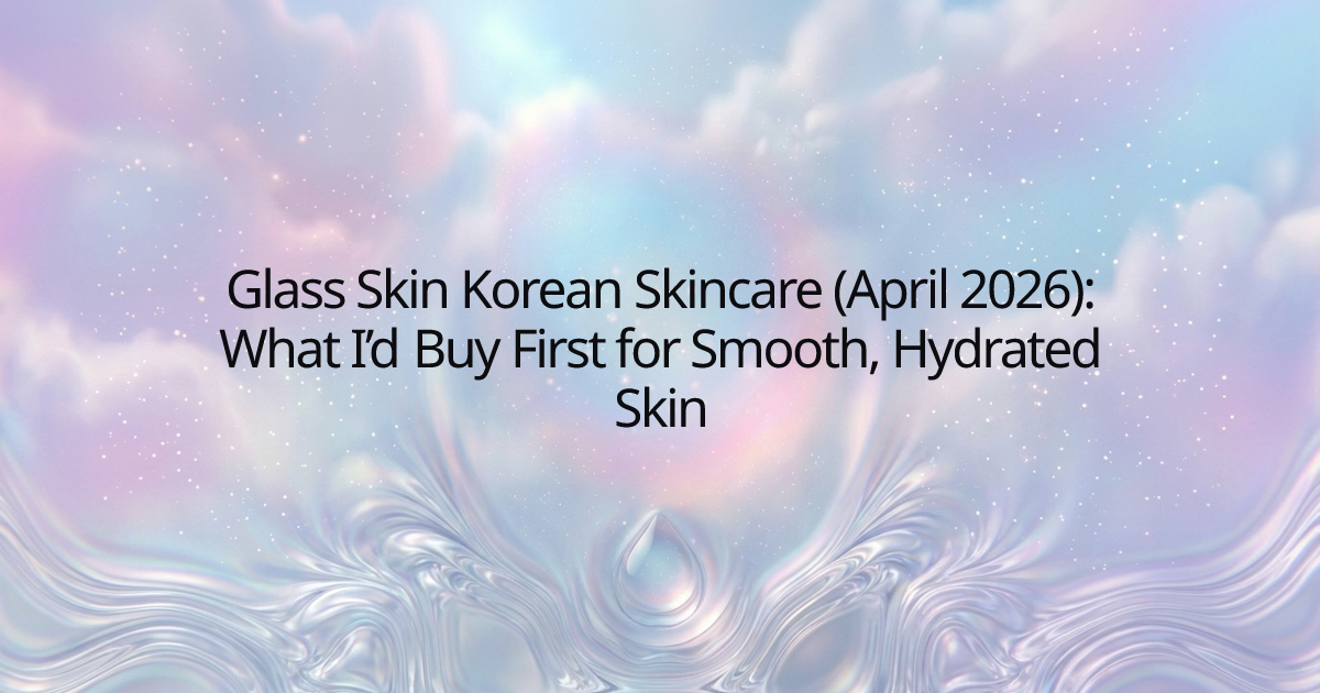 Glass Skin Korean Skincare (April 2026): What I’d Buy First for Smooth, Hydrated Skin