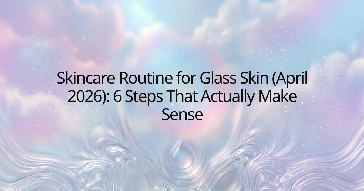Skincare Routine for Glass Skin (April 2026): 6 Steps That Actually Make Sense